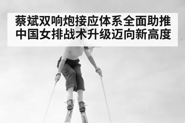 蔡斌双响炮接应体系全面助推中国女排战术升级迈向新高度