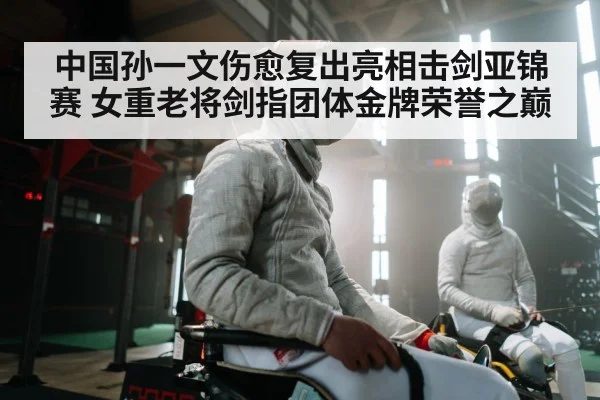 中国孙一文伤愈复出亮相击剑亚锦赛 女重老将剑指团体金牌荣誉之巅